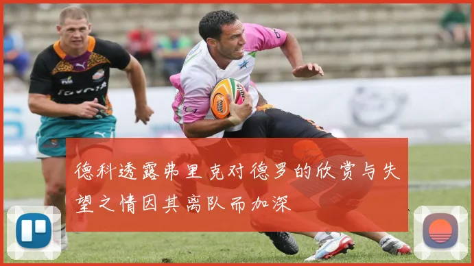 德科透露弗里克对德罗的欣赏与失望之情因其离队而加深