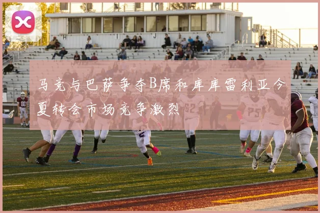 马竞与巴萨争夺B席和库库雷利亚今夏转会市场竞争激烈