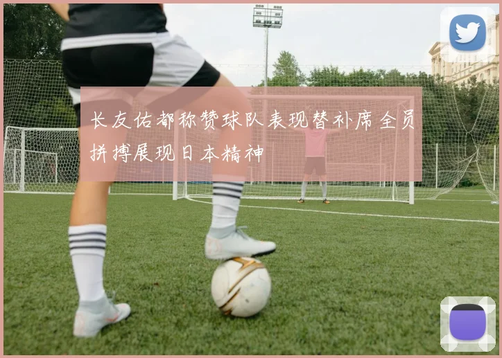 长友佑都称赞球队表现替补席全员拼搏展现日本精神