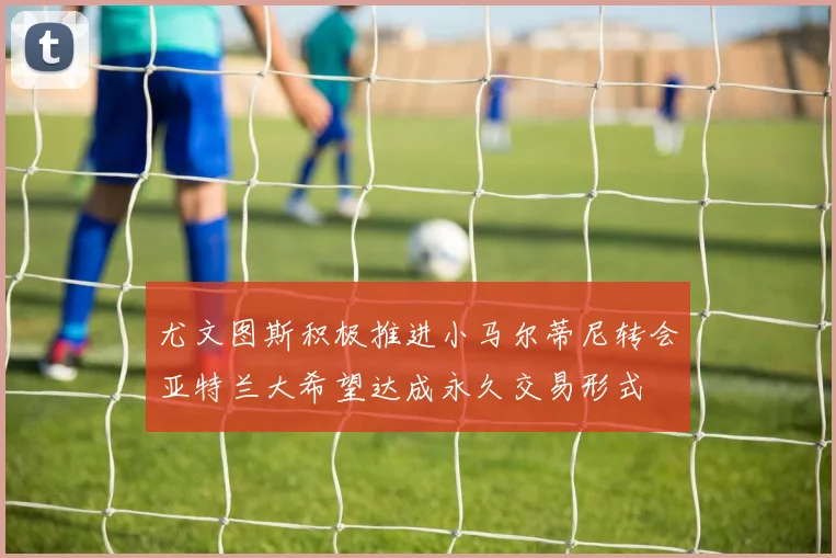 尤文图斯积极推进小马尔蒂尼转会亚特兰大希望达成永久交易形式