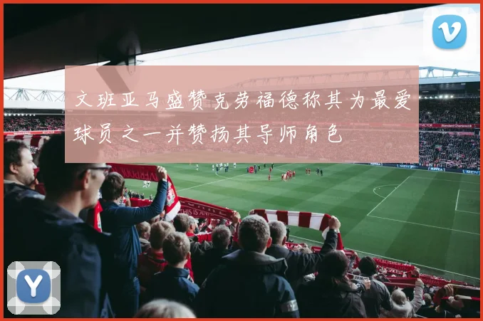 文班亚马盛赞克劳福德称其为最爱球员之一并赞扬其导师角色