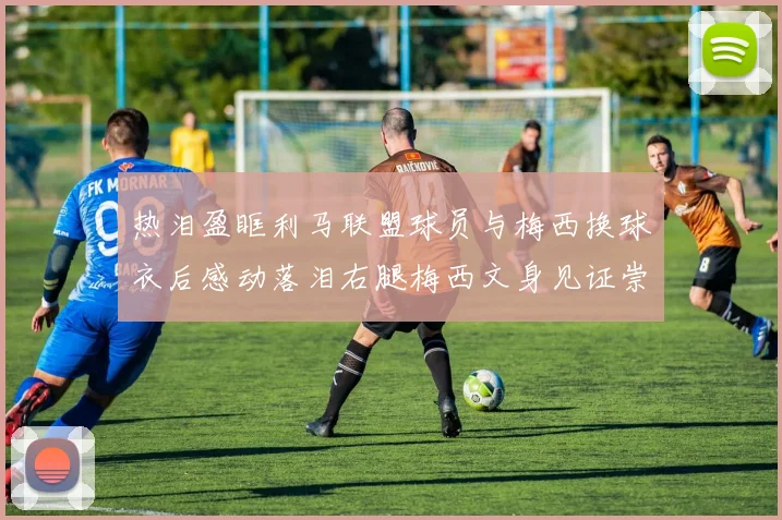 热泪盈眶利马联盟球员与梅西换球衣后感动落泪右腿梅西文身见证崇拜之情