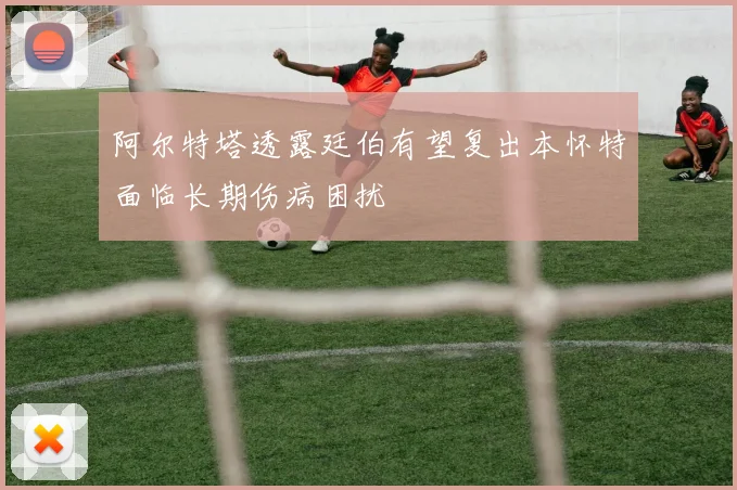 阿尔特塔透露廷伯有望复出本怀特面临长期伤病困扰