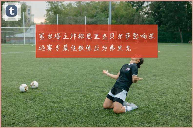 塞尔塔主帅称恩里克贝尔萨影响深远赛季最佳教练应为弗里克