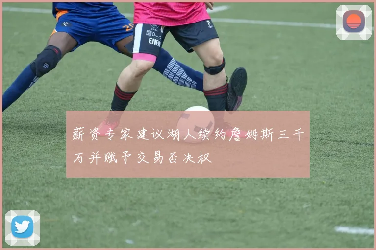 薪资专家建议湖人续约詹姆斯三千万并赋予交易否决权