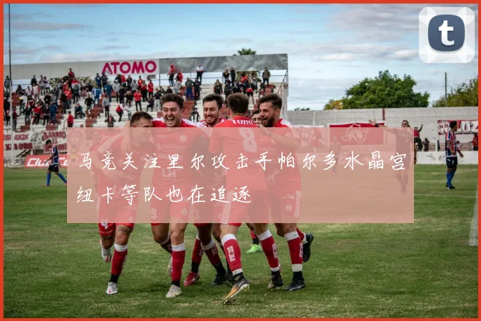 马竞关注里尔攻击手帕尔多水晶宫纽卡等队也在追逐