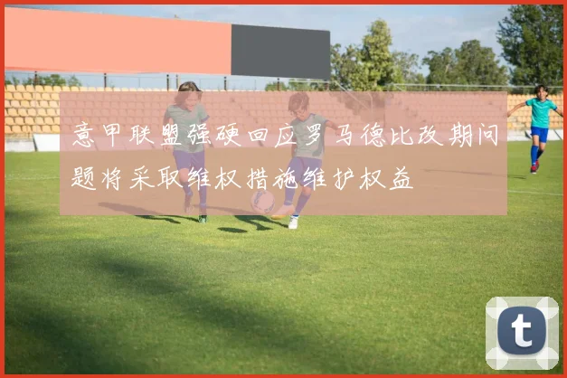 意甲联盟强硬回应罗马德比改期问题将采取维权措施维护权益
