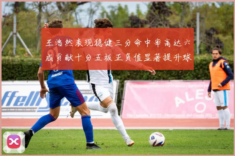 王浩然表现稳健三分命中率高达六成贡献十分五板正负值显著提升球队表现