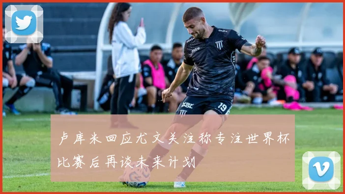 卢库米回应尤文关注称专注世界杯比赛后再谈未来计划