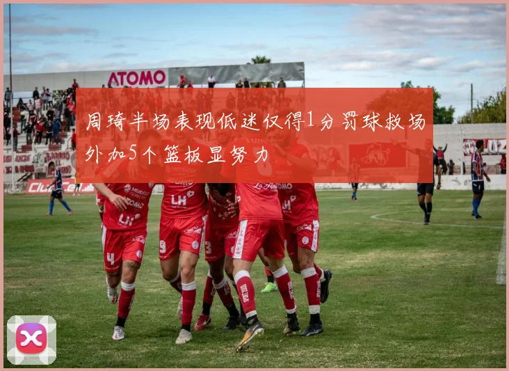 周琦半场表现低迷仅得1分罚球救场外加5个篮板显努力