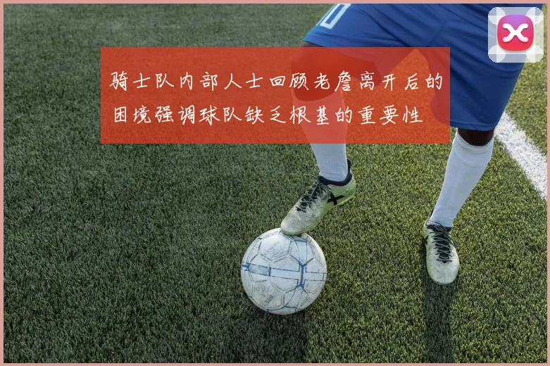 骑士队内部人士回顾老詹离开后的困境强调球队缺乏根基的重要性