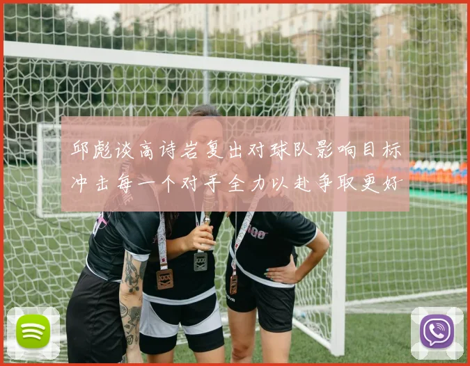 邱彪谈高诗岩复出对球队影响目标冲击每一个对手全力以赴争取更好成绩