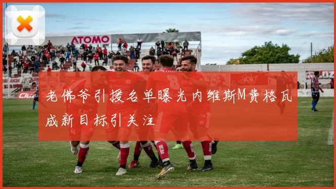 老佛爷引援名单曝光内维斯M费格瓦成新目标引关注