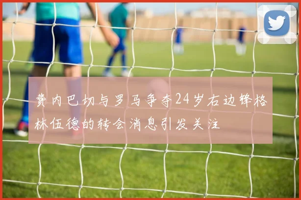 费内巴切与罗马争夺24岁右边锋格林伍德的转会消息引发关注