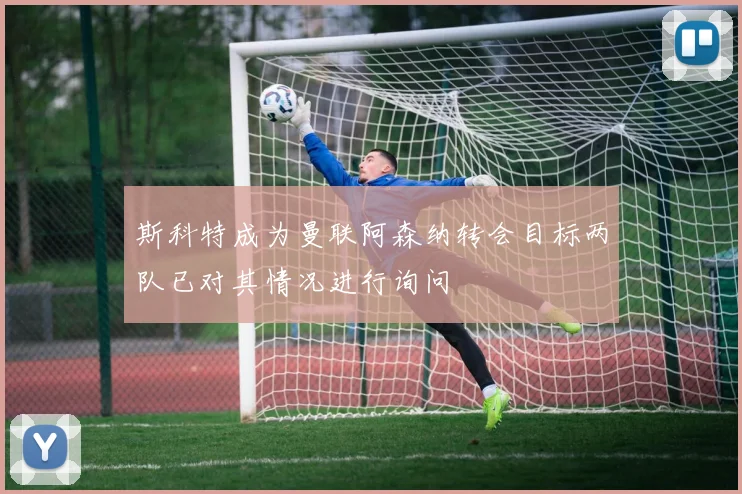 斯科特成为曼联阿森纳转会目标两队已对其情况进行询问