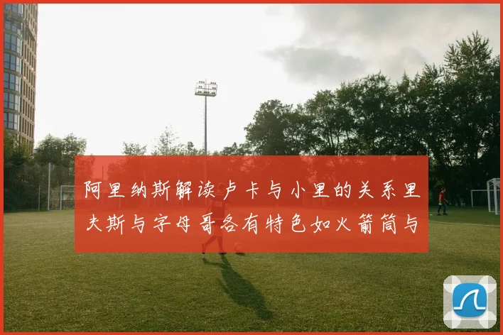 阿里纳斯解读卢卡与小里的关系里夫斯与字母哥各有特色如火箭筒与手枪