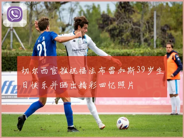 切尔西官推祝福法布雷加斯39岁生日快乐并晒出精彩回忆照片