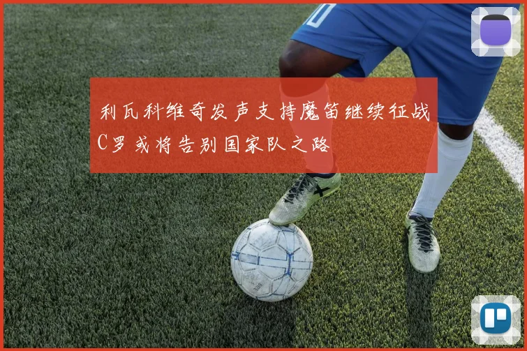 利瓦科维奇发声支持魔笛继续征战C罗或将告别国家队之路
